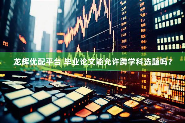 龙辉优配平台 毕业论文能允许跨学科选题吗？